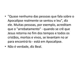 • "Quase nenhuma das pessoas que fala sobre o
Apocalipse realmente se sentou e leu", diz
ele. Muitas pessoas, por exemplo, acreditam
que o "arrebatamento" - quando se crê que
Jesus retorna no fim dos tempos e todos os
cristãos, mortos e vivos, se levantam no ar
para encontrá-lo - está em Apocalipse.
• Não é verdade, diz Beal.
 