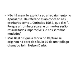 • Não há menção explícita ao arrebatamento no
Apocalipse. Há referências ao conceito nas
escrituras como 1 Coríntios 15:52, que diz: "...
Porque a trombeta soará, e os mortos serão
ressuscitados imperecíveis, e nós seremos
mudados".
• Mas Beal diz que a teoria do Rapture se
originou na obra do século 19 de um teólogo
chamado John Nelson Darby.
 
