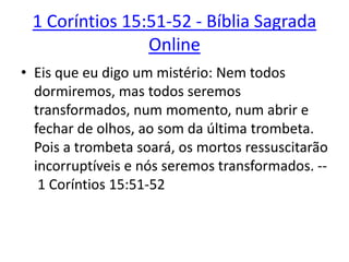 1 Coríntios 15:51-52 - Bíblia Sagrada
Online
• Eis que eu digo um mistério: Nem todos
dormiremos, mas todos seremos
transformados, num momento, num abrir e
fechar de olhos, ao som da última trombeta.
Pois a trombeta soará, os mortos ressuscitarão
incorruptíveis e nós seremos transformados. --
1 Coríntios 15:51-52
 
