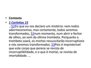 • Contexto
• 1 Coríntios 15
…51Eis que eu vos declaro um mistério: nem todos
adormeceremos, mas certamente, todos seremos
transformados, 52num momento, num abrir e fechar
de olhos, ao som da última trombeta. Porquanto a
trombeta soará, os mortos ressuscitarão incorruptíveis
e nós seremos transformados. 53Pois é impreterível
que este corpo que perece se revista de
incorruptibilidade, e o que é mortal, se revista de
imortalidade. …
 