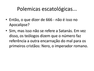 Polemicas escatológicas...
• Então, o que dizer de 666 - não é isso no
Apocalipse?
• Sim, mas isso não se refere a Satanás. Em vez
disso, os teólogos dizem que o número faz
referência a outra encarnação do mal para os
primeiros cristãos: Nero, o imperador romano.
 