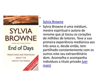 •
Sylvia Browne
• Sylvia Browne é uma médium,
mestre espiritual e autora de
renome que já tocou os corações
de milhões de leitores. Teve a sua
primeira experiência mediúnica aos
três anos e, desde então, tem
partilhado constantemente com os
outros este seu extraordinário
dom. Aconselha e acompanha
indivíduos a título privado (ver
mais)
 
