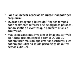 • Por que invocar cenários do Juízo Final pode ser
prejudicial
• Invocar passagens bíblicas do "fim dos tempos"
pode realmente reforçar a fé de algumas pessoas,
dando sentido a eventos que parecem cruéis e
arbitrários.
• Mas as pessoas que invocam as imagens terríveis
do Apocalipse em conexão com o COVID-19
podem fazer mais do que errar as escrituras. Eles
podem prejudicar a saúde psicológica de outras
pessoas, diz Beal.
 