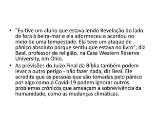 • "Eu tive um aluno que estava lendo Revelação do lado
de fora à beira-mar e ela adormeceu e acordou no
meio de uma tempestade. Ela teve um ataque de
pânico absoluto porque sentiu que estava no livro", diz
Beal, professor de religião. na Case Western Reserve
University, em Ohio.
• As previsões do Juízo Final da Bíblia também podem
levar a outro perigo - não fazer nada, diz Beal. Ele
acredita que as pessoas que são tomadas pelo pânico
por algo como o Covid-19 podem ignorar outros
problemas crônicos que ameaçam a sobrevivência da
humanidade, como as mudanças climáticas.
 