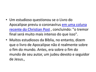 • Um estudioso questionou se o Livro do
Apocalipse previu o coronavírus em uma coluna
recente do Christian Post , concluindo: "o tremor
final será muito mais intenso do que isso".
• Muitos estudiosos da Bíblia, no entanto, dizem
que o livro de Apocalipse não é realmente sobre
o fim do mundo. Antes, era sobre o fim do
mundo de seu autor, um judeu devoto e seguidor
de Jesus.,
 