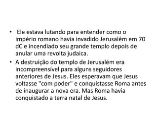 • Ele estava lutando para entender como o
império romano havia invadido Jerusalém em 70
dC e incendiado seu grande templo depois de
anular uma revolta judaica.
• A destruição do templo de Jerusalém era
incompreensível para alguns seguidores
anteriores de Jesus. Eles esperavam que Jesus
voltasse "com poder" e conquistasse Roma antes
de inaugurar a nova era. Mas Roma havia
conquistado a terra natal de Jesus.
 