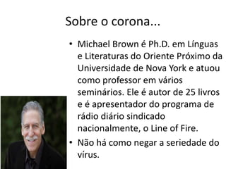 Sobre o corona...
• Michael Brown é Ph.D. em Línguas
e Literaturas do Oriente Próximo da
Universidade de Nova York e atuou
como professor em vários
seminários. Ele é autor de 25 livros
e é apresentador do programa de
rádio diário sindicado
nacionalmente, o Line of Fire.
• Não há como negar a seriedade do
vírus.
 