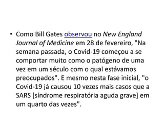 • Como Bill Gates observou no New England
Journal of Medicine em 28 de fevereiro, "Na
semana passada, o Covid-19 começou a se
comportar muito como o patógeno de uma
vez em um século com o qual estávamos
preocupados". E mesmo nesta fase inicial, "o
Covid-19 já causou 10 vezes mais casos que a
SARS [síndrome respiratória aguda grave] em
um quarto das vezes".
 