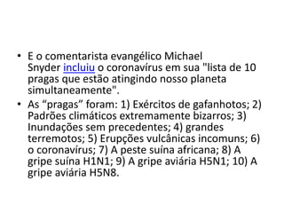 • E o comentarista evangélico Michael
Snyder incluiu o coronavírus em sua "lista de 10
pragas que estão atingindo nosso planeta
simultaneamente".
• As “pragas” foram: 1) Exércitos de gafanhotos; 2)
Padrões climáticos extremamente bizarros; 3)
Inundações sem precedentes; 4) grandes
terremotos; 5) Erupções vulcânicas incomuns; 6)
o coronavírus; 7) A peste suína africana; 8) A
gripe suína H1N1; 9) A gripe aviária H5N1; 10) A
gripe aviária H5N8.
 