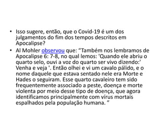 • Isso sugere, então, que o Covid-19 é um dos
julgamentos do fim dos tempos descritos em
Apocalipse?
• Al Mohler observou que: “Também nos lembramos de
Apocalipse 6: 7-8, no qual lemos: 'Quando ele abriu o
quarto selo, ouvi a voz do quarto ser vivo dizendo:'
Venha e veja '. Então olhei e vi um cavalo pálido, e o
nome daquele que estava sentado nele era Morte e
Hades o seguiram. Esse quarto cavaleiro tem sido
frequentemente associado a peste, doença e morte
violenta por meio desse tipo de doença, que agora
identificamos principalmente com vírus mortais
espalhados pela população humana. ”
 