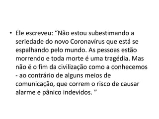 • Ele escreveu: “Não estou subestimando a
seriedade do novo Coronavírus que está se
espalhando pelo mundo. As pessoas estão
morrendo e toda morte é uma tragédia. Mas
não é o fim da civilização como a conhecemos
- ao contrário de alguns meios de
comunicação, que correm o risco de causar
alarme e pânico indevidos. ”
 