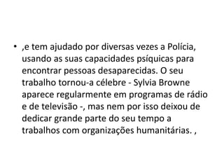 • ,e tem ajudado por diversas vezes a Polícia,
usando as suas capacidades psíquicas para
encontrar pessoas desaparecidas. O seu
trabalho tornou-a célebre - Sylvia Browne
aparece regularmente em programas de rádio
e de televisão -, mas nem por isso deixou de
dedicar grande parte do seu tempo a
trabalhos com organizações humanitárias. ,
 