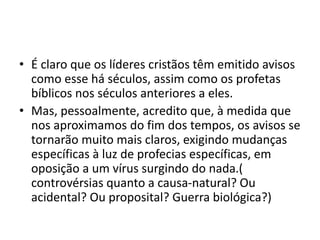 • É claro que os líderes cristãos têm emitido avisos
como esse há séculos, assim como os profetas
bíblicos nos séculos anteriores a eles.
• Mas, pessoalmente, acredito que, à medida que
nos aproximamos do fim dos tempos, os avisos se
tornarão muito mais claros, exigindo mudanças
específicas à luz de profecias específicas, em
oposição a um vírus surgindo do nada.(
controvérsias quanto a causa-natural? Ou
acidental? Ou proposital? Guerra biológica?)
 