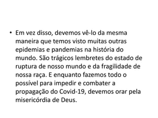 • Em vez disso, devemos vê-lo da mesma
maneira que temos visto muitas outras
epidemias e pandemias na história do
mundo. São trágicos lembretes do estado de
ruptura de nosso mundo e da fragilidade de
nossa raça. E enquanto fazemos todo o
possível para impedir e combater a
propagação do Covid-19, devemos orar pela
misericórdia de Deus.
 