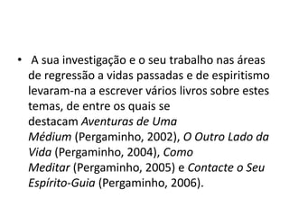 • A sua investigação e o seu trabalho nas áreas
de regressão a vidas passadas e de espiritismo
levaram-na a escrever vários livros sobre estes
temas, de entre os quais se
destacam Aventuras de Uma
Médium (Pergaminho, 2002), O Outro Lado da
Vida (Pergaminho, 2004), Como
Meditar (Pergaminho, 2005) e Contacte o Seu
Espírito-Guia (Pergaminho, 2006).
 