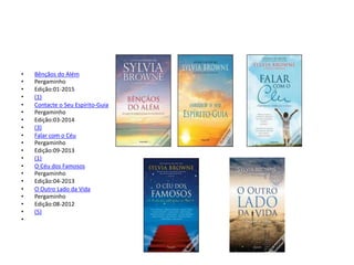 • Bênçãos do Além
• Pergaminho
• Edição:01-2015
• (1)
• Contacte o Seu Espírito-Guia
• Pergaminho
• Edição:03-2014
• (3)
• Falar com o Céu
• Pergaminho
• Edição:09-2013
• (1)
• O Céu dos Famosos
• Pergaminho
• Edição:04-2013
• O Outro Lado da Vida
• Pergaminho
• Edição:08-2012
• (5)
•
 