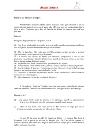 Missão América


Indícios do Fim dos Tempos

       Amado leitor, no nosso estudo, iremos falar dos sinais que vaticinam o fim do
tempo, sabendo que este processo só quem sabe é Deus, e nem um homem pode dizer o
dia e a hora. Porquanto que a Luz da Palavra do Senhor irá mostrar que está bem
próximo.

Leiamos

Evangelho Segundo Mateus – Capitulo 24:1-8

01 - Ora, Jesus, tendo saído do templo, ia-se retirando, quando se aproximaram dele os
seus discípulos, para lhe mostrarem os edifícios do templo.

02 - Mas ele lhes disse: Não vedes tudo isto? Em verdade vos digo que não se deixará
aqui pedra sobre pedra que não seja derribada.
03 - E estando ele sentado no Monte das Oliveiras, chegaram-se a ele os seus
discípulos em particular, dizendo: Declara-nos quando serão essas coisas, e que sinal
haverá da tua vinda e do fim do mundo.
04 - Respondeu-lhes Jesus: Acautelai-vos, que ninguém vos engane.
05 - Porque muitos virão em meu nome, dizendo: Eu sou o Cristo; a muitos enganarão.
06 - E ouvireis falar de guerras e rumores de guerras; olhai não vos perturbeis; porque
forçoso é que assim aconteça; mas ainda não é o fim.
07- Porquanto se levantará nação contra nação, e reino contra reino; e haverá fomes e
terremotos em vários lugares.
08 - Mas todas essas coisas são o princípio das dores.



      A Escatologia - Doutrina Teológica que trata acerca dos eventos finais, tem nos
mostrado na vida do homem e no meio ambiente essa passagem lida há pouco tempo.


Mateus 24:1-2

01 - Ora, Jesus, tendo saído do templo, ia-se retirando, quando se aproximaram
      dele os seus discípulos, para lhe mostrarem os edifícios do templo.

02     - Mas ele lhes disse: Não vedes tudo isto? Em verdade vos digo que não se
     deixará aqui pedra sobre pedra que não seja derribada.



       No ano 70 da nossa era (D. C) Depois de Cristo – o General Tito toma à
Jerusalém e até as pedras do alicerce do Templo que JESUS se referia a pouco no
versículo anterior, são removias e raspada. Pois existia a crença que o mesmo teria as
pedras banhadas com ouro.
 