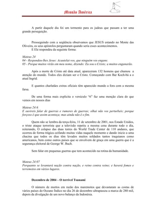 Missão América


       A partir daquele dia foi um tormento para os judeus que passam a ter uma
grande perseguição.


       Prosseguindo com a seqüência observamos que JESUS estando no Monte das
Oliveira, os seus apóstolos perguntaram quando seria esses acontecimentos.
       E Ele respondeu da seguinte forma:

Mateus 24
04 - Respondeu-lhes Jesus: Acautelai-vos, que ninguém vos engane.
05 - Porque muitos virão em meu nome, dizendo: Eu sou o Cristo; a muitos enganarão.

        Após a morte de Cristo até data atual, apareceram 132 homens que chamou a
atenção do mundo. Todos eles diziam ser o Cristo. Começando com Bar Koch-bá a o
atual Ingrid.

         E quantos charlatães extras oficiais têm aparecido mundo a fora com a mesma
farsa.

      De uma forma mais explicita o versículo “6” faz uma menção clara do que
vemos em nossos dias

Mateus 24:6
E ouvireis falar de guerras e rumores de guerras; olhai não vos perturbeis; porque
forçoso é que assim aconteça; mas ainda não é o fim.

        Quem não se lembra da terça-feira, 11 de setembro de 2001, nos Estado Unidos,
o triste ataque terrorista que a televisão repetiu a mesma cena durante todo o dia,
reiterando, O colapso das duas torres do World Trade Center de 110 andares, que
ocorreu de forma trágica ceifando muitas vidas naquele momento e dando inicio a uma
chacina que todos os dias têm levados muitos soldados tantos iraquianos como
americanos, bem como outros paises que se envolvem de graça em uma guerra que é a
segurança eleitoral de George W. Buch.

         Sem falar em pequenas guerras que tem acontecido na rotina da humanidade.


Mateus 24:07
Porquanto se levantará nação contra nação, e reino contra reino; e haverá fomes e
terremotos em vários lugares.


         Dezembro de 2004 – O terrível Tsunami

       O número de mortos em razão dos maremotos que devastaram as costas de
vários países do Oceano Índico no dia 26 de dezembro ultrapassou a marca de 280 mil,
depois da divulgação de um novo balanço da Indonésia.
 