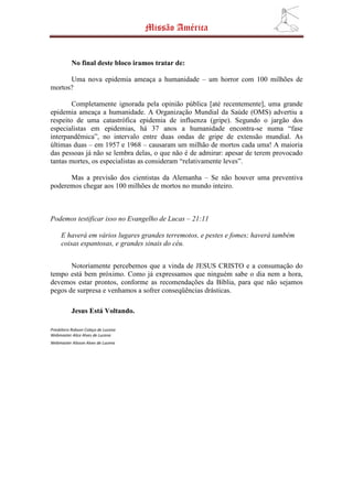 Missão América


           No final deste bloco iramos tratar de:

      Uma nova epidemia ameaça a humanidade – um horror com 100 milhões de
mortos?

        Completamente ignorada pela opinião pública [até recentemente], uma grande
epidemia ameaça a humanidade. A Organização Mundial da Saúde (OMS) advertiu a
respeito de uma catastrófica epidemia de influenza (gripe). Segundo o jargão dos
especialistas em epidemias, há 37 anos a humanidade encontra-se numa “fase
interpandêmica”, no intervalo entre duas ondas de gripe de extensão mundial. As
últimas duas – em 1957 e 1968 – causaram um milhão de mortos cada uma! A maioria
das pessoas já não se lembra delas, o que não é de admirar: apesar de terem provocado
tantas mortes, os especialistas as consideram “relativamente leves”.

      Mas a previsão dos cientistas da Alemanha – Se não houver uma preventiva
poderemos chegar aos 100 milhões de mortos no mundo inteiro.



Podemos testificar isso no Evangelho de Lucas – 21:11

     E haverá em vários lugares grandes terremotos, e pestes e fomes; haverá também
     coisas espantosas, e grandes sinais do céu.


       Notoriamente percebemos que a vinda de JESUS CRISTO e a consumação do
tempo está bem próximo. Como já expressamos que ninguém sabe o dia nem a hora,
devemos estar prontos, conforme as recomendações da Bíblia, para que não sejamos
pegos de surpresa e venhamos a sofrer conseqüências drásticas.

           Jesus Está Voltando.

Presbítero Robson Colaço de Lucena
Webmaster Alice Alves de Lucena
Webmaster Alisson Alves de Lucena
 