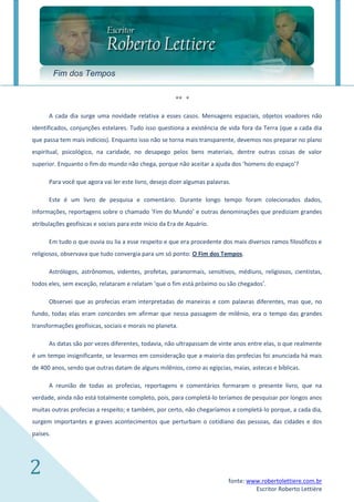 Fim dos Tempos

                                                        ** *

      A cada dia surge uma novidade relativa a esses casos. Mensagens espaciais, objetos voadores não
identificados, conjunções estelares. Tudo isso questiona a existência de vida fora da Terra (que a cada dia
que passa tem mais indícios). Enquanto isso não se torna mais transparente, devemos nos preparar no plano
espiritual, psicológico, na caridade, no desapego pelos bens materiais, dentre outras coisas de valor
superior. Enquanto o fim do mundo não chega, porque não aceitar a ajuda dos ‘homens do espaço’?

      Para você que agora vai ler este livro, desejo dizer algumas palavras.

      Este é um livro de pesquisa e comentário. Durante longo tempo foram colecionados dados,
informações, reportagens sobre o chamado ‘Fim do Mundo’ e outras denominações que prediziam grandes
atribulações geofísicas e sociais para este início da Era de Aquário.

      Em tudo o que ouvia ou lia a esse respeito e que era procedente dos mais diversos ramos filosóficos e
religiosos, observava que tudo convergia para um só ponto: O Fim dos Tempos.

      Astrólogos, astrônomos, videntes, profetas, paranormais, sensitivos, médiuns, religiosos, cientistas,
todos eles, sem exceção, relataram e relatam ‘que o fim está próximo ou são chegados’.

      Observei que as profecias eram interpretadas de maneiras e com palavras diferentes, mas que, no
fundo, todas elas eram concordes em afirmar que nessa passagem de milênio, era o tempo das grandes
transformações geofísicas, sociais e morais no planeta.

      As datas são por vezes diferentes, todavia, não ultrapassam de vinte anos entre elas, o que realmente
é um tempo insignificante, se levarmos em consideração que a maioria das profecias foi anunciada há mais
de 400 anos, sendo que outras datam de alguns milênios, como as egípcias, maias, astecas e bíblicas.

      A reunião de todas as profecias, reportagens e comentários formaram o presente livro, que na
verdade, ainda não está totalmente completo, pois, para completá-lo teríamos de pesquisar por longos anos
muitas outras profecias a respeito; e também, por certo, não chegaríamos a completá-lo porque, a cada dia,
surgem importantes e graves acontecimentos que perturbam o cotidiano das pessoas, das cidades e dos
países.




2                                                                          fonte: www.robertolettiere.com.br
                                                                                    Escritor Roberto Lettière
 