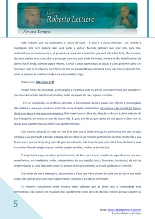 Fim dos Tempos

      Este trabalho que ora publicamos é, antes de tudo, - e essa é a nossa intenção - um convite à
meditação. Este livro poderá fazer você parar e pensar, fazendo também que você olhe para trás,
analisando-se profundamente e, se porventura, você vier a descobrir que você não é tão forte, tão humano,
tão bom quanto pensa ser, não se preocupe com isso, pois ainda há tempo, lembra-se dos trabalhadores da
última hora? Então, comece agora mesmo, a amar a Deus sobre todas as coisas e a teu próximo como a ti
mesmo e tudo se resolverá e você terá o direito ao passaporte que permitirá o seu ingresso no Grande País,
onde se reúnem as ovelhas e onde está armazenado o trigo.

      Disse Jesus: Não Tema, Crê!

      Nestas horas de ansiedade, preocupação e incerteza ante os graves acontecimentos que sucedem e
que deverão suceder não têm alternativa, a não ser aquela de crer, esperar e confiar.

       Em se cumprindo, as profecias previstas a humanidade deverá passar por difíceis e prolongadas
dificuldades e, para que possamos enfrentar essas situações calamitosas, só teremos o recurso da Fé firme e
decida em Jesus e nos seus ensinamentos. Não haverá outra tábua de salvação a não ser a plena vivência do
Seu Evangelho, em todos os atos de nossa vida. É, pois, em Jesus, que temos de nos apoiar e Dele tirar as
forças para suportarmos os imprevistos acontecimentos.

      Não existirá salvação se cada um não fizer com que o Cristo renasça ou permaneça em seu coração
em toda a sua plenitude e beleza. Todavia, por ser difícil o ser humano permanecer sozinho, mantendo a sua
fé em Jesus, que participe de grupos de igual pensamento, não importa qual, pois não é hora de discutir qual
é a melhor filosofia religiosa quem melhor souber escolher, melhor se beneficiará.

      O importante é que se esteja, primeiramente, de Bem com a sua consciência; segundo é ver nos seus
semelhantes, um verdadeiro irmão, independente da sua posição social, financeira, intelectual, de cor ou
credo religioso e, tudo fazer para ajudá-lo, porque assim procedendo, se estará ajudando a si mesmo.

      Nas horas de dor e desespero, procuremos a Deus que vibra dentro de cada um de nós e que nada
exige, mas apenas pede para que sejamos bons, humanos e caridosos com todos.

      Os homens conscientes deste Planeta estão sabendo que as crises que a humanidade está
enfrentando, não podem ser mudadas tão rapidamente como seria de desejar, mesmo porque existem as



5                                                                        fonte: www.robertolettiere.com.br
                                                                                  Escritor Roberto Lettière
 