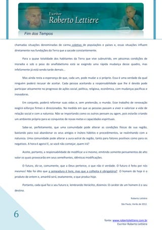 Fim dos Tempos

chamadas situações denominadas de carma coletivo de populações e países e, essas situações influem
diretamente nas fundações da Terra que a sacode constantemente.

      Para a quase totalidade dos habitantes da Terra que vive subnutrido, em péssimas condições de
moradia e sob o peso do analfabetismo está se exigindo uma rápida mudança desse quadro, mas
infelizmente já está sendo tarde demais...

      Mas ainda resta a esperança de que, cada um, pode mudar a si próprio. Essa é uma verdade da qual
ninguém poderá recusar de aceitar. Cada pessoa aceitando a responsabilidade que lhe é devida pode
participar ativamente no progresso de ações social, política, religiosa, econômica, com mudanças pacíficas e
inovadoras.

      Em conjunto, poderá reformar suas vidas e, sem pretensão, o mundo. Esse trabalho de renovação
exigirá esforços firmes e direcionados. Na medida em que as pessoas passam a viver e valorizar a vida de
relação social e com a natureza. Não se importando como os outros pensam ou agem, pois estarão criando
um ambiente próprio para as conquistas de novas metas e capacidades espirituais.

      Sabe-se, perfeitamente, que uma comunidade pode alterar as condições físicas de sua região,
bastando para isso abandonar os seus antigos e inúteis hábitos e procedimentos, se realinhando com a
natureza. Uma comunidade pode alterar a aura-astral da região, tanto para fatores positivos como para os
negativos. A hora é agora! E, se você não começar, quem irá?

      Aceite, portanto, a responsabilidade de modificar a si mesmo, emitindo somente pensamentos de alto
valor os quais provocarão em seus semelhantes, idênticas modificações.

      O futuro, diz-se, comumente, que a Deus pertence, o que não é verdade. O futuro é feito por nós
mesmos! Não foi dito que a semeadura é livre, mas que a colheita é obrigatória? O homem de hoje é o
produto de ontem e, amanhã será, exatamente, o que produz hoje.

      Portanto, cada qual faz o seu futuro e, lembrando Heráclito, dizemos: O caráter de um homem é o seu
destino.

                                                                                               Roberto Lettière

                                                                                      São Paulo, Verão de 2012.




6                                                                        fonte: www.robertolettiere.com.br
                                                                                  Escritor Roberto Lettière
 