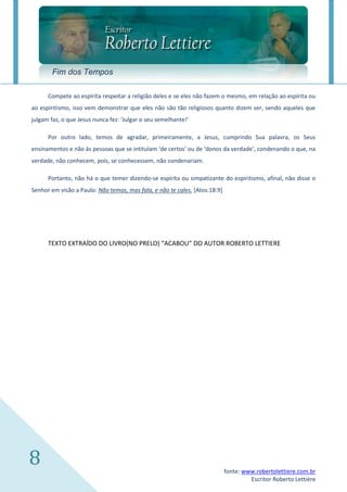 Fim dos Tempos

      Compete ao espírita respeitar a religião deles e se eles não fazem o mesmo, em relação ao espírita ou
ao espiritismo, isso vem demonstrar que eles não são tão religiosos quanto dizem ser, sendo aqueles que
julgam faz, o que Jesus nunca fez: ‘Julgar o seu semelhante!’

      Por outro lado, temos de agradar, primeiramente, a Jesus, cumprindo Sua palavra, os Seus
ensinamentos e não às pessoas que se intitulam ‘de certos’ ou de ‘donos da verdade’, condenando o que, na
verdade, não conhecem, pois, se conhecessem, não condenariam.

      Portanto, não há o que temer dizendo-se espírita ou simpatizante do espiritismo, afinal, não disse o
Senhor em visão a Paulo: Não temas, mas fala, e não te cales. [Atos:18:9]




      TEXTO EXTRAÍDO DO LIVRO(NO PRELO) “ACABOU” DO AUTOR ROBERTO LETTIERE




8                                                                           fonte: www.robertolettiere.com.br
                                                                                     Escritor Roberto Lettière
 