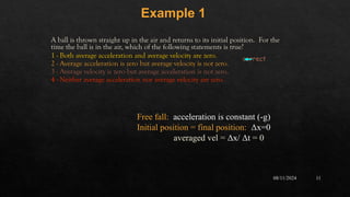 08/11/2024 11
A ball is thrown straight up in the air and returns to its initial position. For the
time the ball is in the air, which of the following statements is true?
1 - Both average acceleration and average velocity are zero.
2 - Average acceleration is zero but average velocity is not zero.
3 - Average velocity is zero but average acceleration is not zero.
4 - Neither average acceleration nor average velocity are zero.
Example 1
correct
Free fall: acceleration is constant (-g)
Initial position = final position: Δx=0
averaged vel = Δx/ Δt = 0
 