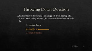 08/11/2024 13
A ball is thrown downward (not dropped) from the top of a
tower. After being released, its downward acceleration will
be:
1. greater than g
2. exactly g
3. smaller than g
Throwing Down Question
 