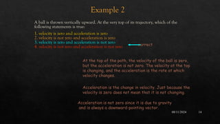 08/11/2024 14
Example 2
A ball is thrown vertically upward. At the very top of its trajectory, which of the
following statements is true:
1. velocity is zero and acceleration is zero
2. velocity is not zero and acceleration is zero
3. velocity is zero and acceleration is not zero
4. velocity is not zero and acceleration is not zero correct
Acceleration is the change in velocity. Just because the
velocity is zero does not mean that it is not changing.
At the top of the path, the velocity of the ball is zero,
but the acceleration is not zero. The velocity at the top
is changing, and the acceleration is the rate at which
velocity changes.
Acceleration is not zero since it is due to gravity
and is always a downward-pointing vector.
 