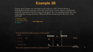 08/11/2024 16
Dennis and Carmen are standing on the edge of a cliff. Dennis throws a
basketball vertically upward, and at the same time Carmen throws a basketball
vertically downward with the same initial speed. You are standing below the cliff
observing this strange behavior. Whose ball hits the ground at the base of the
cliff first?
1. Dennis' ball
2. Carmen's ball
3. Same
Example 3B
correct
v0
v0
Dennis
Carmen
y=y0
vA vB
y=0
Time for Dennis’s ball to return to the dotted
line:
v = v0 - g t
v = -v0
t = 2 v0 / g
This is the extra time taken by Dennis’s ball
 