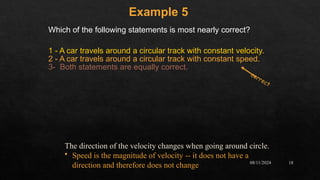 08/11/2024 18
Which of the following statements is most nearly correct?
1 - A car travels around a circular track with constant velocity.
2 - A car travels around a circular track with constant speed.
3- Both statements are equally correct.
Example 5
correct
The direction of the velocity changes when going around circle.
• Speed is the magnitude of velocity -- it does not have a
direction and therefore does not change
 