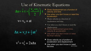 08/11/2024 7
Use of Kinematic Equations
 Shows velocity as a function of
acceleration and time
 Use when you don’t know or need the
displacement
 Gives displacement as a function of
velocity and time
 Use when you don’t know or need the
acceleration
 Gives displacement given time,
velocity & acceleration
 Use when you don’t know or need
the final velocity
 Gives velocity as a function of
acceleration and displacement
 Use when you don’t know or need
the time
 