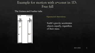 Example for motion with a=const in 1D:
Free fall
08/11/2024 8
The Guinea and Feather tube
Earth’s gravity accelerates
objects equally, regardless
of their mass.
Experimental observations:
 