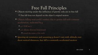 08/11/2024 9
Free Fall Principles
 Objects moving under the influence of gravity only are in free fall
 Free fall does not depend on the object’s original motion
 Objects falling near earth’s surface due to gravity fall with constant
acceleration, indicated by g
 g = 9.80 m/s2
 g is always directed downward
 toward the center of the earth
 Ignoring air resistance and assuming g doesn’t vary with altitude over
short vertical distances, free fall is constantly accelerated motion
 