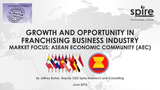 GROWTH AND OPPORTUNITY IN
FRANCHISING BUSINESS INDUSTRY
MARKET FOCUS: ASEAN ECONOMIC COMMUNITY (AEC)
By Jeffrey Bahar, Deputy CEO Spire Research and Consulting
June 2015
 