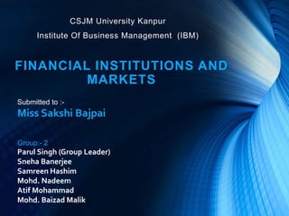 CSJM University Kanpur
Institute Of Business Management (IBM)
FINANCIAL INSTITUTIONS AND
MARKETS
Group:- 2
Parul Singh (Group Leader)
Sneha Banerjee
Samreen Hashim
Mohd. Nadeem
Atif Mohammad
Mohd. Baizad Malik
Submitted to :-
Miss Sakshi Bajpai
 