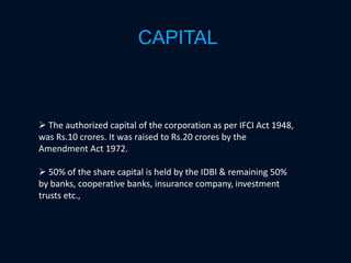 CAPITAL
 The authorized capital of the corporation as per IFCI Act 1948,
was Rs.10 crores. It was raised to Rs.20 crores by the
Amendment Act 1972.
 50% of the share capital is held by the IDBI & remaining 50%
by banks, cooperative banks, insurance company, investment
trusts etc.,
 
