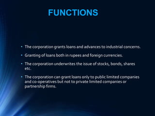 FUNCTIONS
• The corporation grants loans and advances to industrial concerns.
• Granting of loans both in rupees and foreign currencies.
• The corporation underwrites the issue of stocks, bonds, shares
etc.
• The corporation can grant loans only to public limited companies
and co-operatives but not to private limited companies or
partnership firms.
 