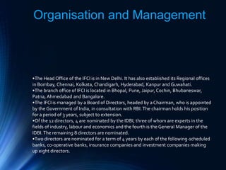 Organisation and Management
•The Head Office of the IFCI is in New Delhi. It has also established its Regional offices
in Bombay, Chennai, Kolkata, Chandigarh, Hyderabad, Kanpur and Guwahati.
•The branch office of IFCI is located in Bhopal, Pune, Jaipur, Cochin, Bhubaneswar,
Patna, Ahmedabad and Bangalore.
•The IFCI is managed by a Board of Directors, headed by a Chairman, who is appointed
by the Government of India, in consultation with RBI.The chairman holds his position
for a period of 3 years, subject to extension.
•Of the 12 directors, 4 are nominated by the IDBI, three of whom are experts in the
fields of industry, labour and economics and the fourth is the General Manager of the
IDBI.The remaining 8 directors are nominated.
•Two directors are nominated for a term of 4 years by each of the following-scheduled
banks, co-operative banks, insurance companies and investment companies making
up eight directors.
 
