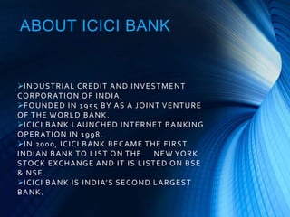 ABOUT ICICI BANK
INDUSTRIAL CREDIT AND INVESTMENT
CORPORATION OF INDIA.
FOUNDED IN 1955 BY AS A JOINT VENTURE
OF THE WORLD BANK.
ICICI BANK LAUNCHED INTERNET BANKING
OPERATION IN 1998.
IN 2000, ICICI BANK BECAME THE FIRST
INDIAN BANK TO LIST ON THE NEW YORK
STOCK EXCHANGE AND IT IS LISTED ON BSE
& NSE.
ICICI BANK IS INDIA’S SECOND LARGEST
BANK.
 