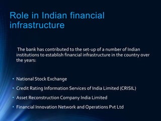 Role in Indian financial
infrastructure
The bank has contributed to the set-up of a number of Indian
institutions to establish financial infrastructure in the country over
the years:
• National Stock Exchange
• Credit Rating Information Services of India Limited (CRISIL)
• Asset Reconstruction Company India Limited
• Financial Innovation Network and Operations Pvt Ltd
 