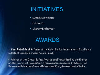 INITIATIVES
• 100 DigitalVillages
• Go Green
• Literary Endeavour
AWARDS
• Best Retail Bank in India’ at the Asian Banker International Excellence
in Retail Financial Services Awards 2016.
• Winner at the ‘Global Safety Awards 2016’ organized by the Energy
and Environment Foundation.This award is sponsored by Ministry of
Petroleum & Natural Gas and Ministry of Coal,Government of India.
 