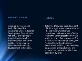 INTRODUCTION
• Industrial Development
Bank of India (IDBI)
established under Industrial
Development Bank of India
Act, 1964, is the principal
financial institution for
providing credit and other
facilities for developing
industries and assisting
development institutions.
HISTORY
• Till 1976, IDBI was a subsidiary bank
of RBI. In 1976 it was separated from
RBI and the ownership was
transferred to Government of India.
IDBI is the tenth largest bank in the
world in terms of development.The
National Stock Exchange (NSE), the
National Securities Depository
Services Ltd. (NSDL), Stock Holding
Corporation of India (SHCIL) are
some of the Institutions which has
been built by IDBI.
 