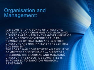 Organisation and
Management:
IDBI CONSIST OF A BOARD OF DIRECTORS,
CONSISTING OF A CHAIRMAN AND MANAGING
DIRECTOR APPOINTED BY THE GOVERNMENT OF
INDIA, A DEPUTY GOVERNOR OF THE RBI
NOMINATED BY THAT BANK AND 20 OTHER
DIRECTORS ARE NOMINATED BY THE CENTRAL
GOVERNMENT.
THE BOARD HAD CONSTITUTED AN EXECUTIVE
COMMITTEE CONSISTING OF 10 DIRECTORS,
INCLUDING THE CHAIRMAN AND MANAGING
DIRECTOR. THE EXECUTIVE COMMITTEE IS
EMPOWERED TO SANCTION FINANCIAL
ASSISTANCE.
 