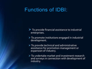 Functions of IDBI:
 To provide financial assistance to industrial
enterprises.
To promote institutions engaged in industrial
development.
To provide technical and administrative
assistance for promotion management or
expansion of industry.
To undertake market and investment research
and surveys in connection with development of
industry.
 