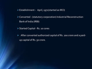Establishment - April, 1971(started as IRCI)
Converted - (statutory corporation) Industrial Reconstruction
Bank of India (IRBI)
Started Capital - Rs. 10 cores
 After converted authorized capital of Rs. 200 crore and a paid-
up capital of Rs. 50 crore.
 