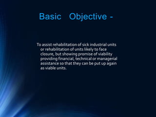 Basic Objective -
To assist rehabilitation of sick industrial units
or rehabilitation of units likely to face
closure, but showing promise of viability
providing financial, technical or managerial
assistance so that they can be put up again
as viable units.
 