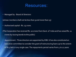 Resources:
• Managed by - Board of directors
(whose members shall not be less than 9 and more than 15)
• Authorized capital - Rs. 25 crore.
(The Corporation has received Rs. 10 crores from Govt. of India and has raised Rs. 11
crores by issuing bonds to the public)
• Appointment -Three directors are appointed by IDBI. It has also constituted an
executive committee to consider the grant of restructuring loans up to the extent
of Rs 5 lakh in any single case.The repayments period varies from 4 to 12 years
 