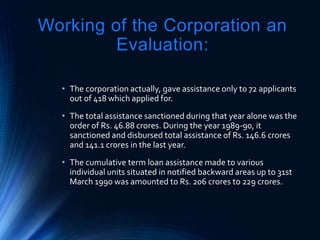 Working of the Corporation an
Evaluation:
• The corporation actually, gave assistance only to 72 applicants
out of 418 which applied for.
• The total assistance sanctioned during that year alone was the
order of Rs. 46.88 crores. During the year 1989-90, it
sanctioned and disbursed total assistance of Rs. 146.6 crores
and 141.1 crores in the last year.
• The cumulative term loan assistance made to various
individual units situated in notified backward areas up to 31st
March 1990 was amounted to Rs. 206 crores to 229 crores.
 